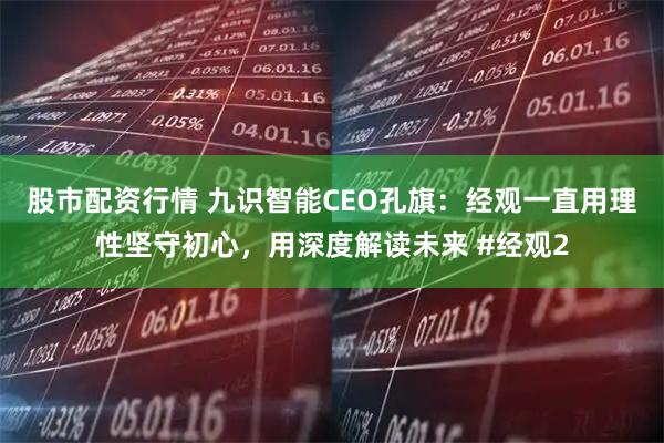 股市配资行情 九识智能CEO孔旗：经观一直用理性坚守初心，用深度解读未来 #经观2