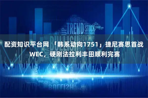 配资知识平台网 「韩系动向1751」捷尼赛思首战 WEC，硬刚法拉利丰田顺利完赛