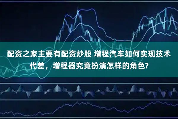 配资之家主要有配资炒股 增程汽车如何实现技术代差，增程器究竟扮演怎样的角色?