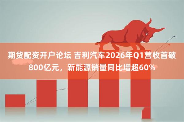 期货配资开户论坛 吉利汽车2026年Q1营收首破800亿元，新能源销量同比增超60%