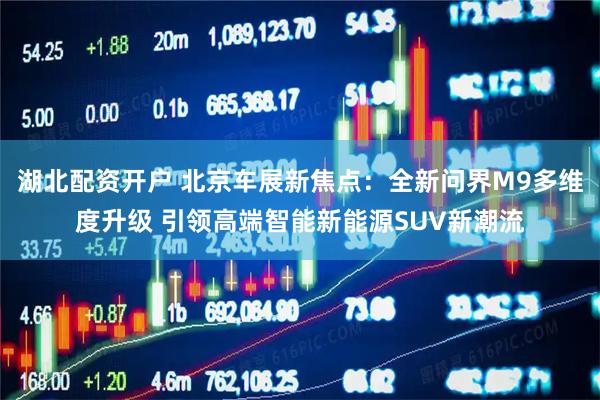 湖北配资开户 北京车展新焦点：全新问界M9多维度升级 引领高端智能新能源SUV新潮流