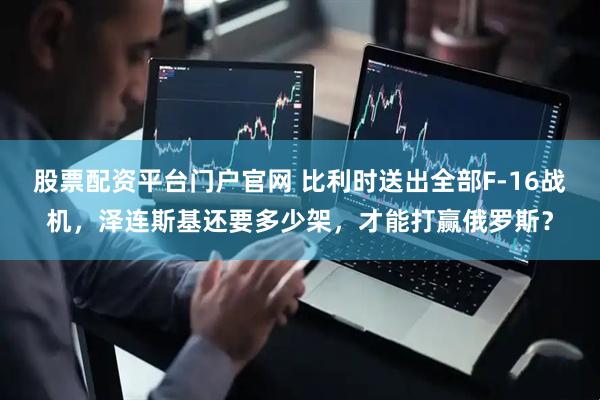 股票配资平台门户官网 比利时送出全部F-16战机，泽连斯基还要多少架，才能打赢俄罗斯？