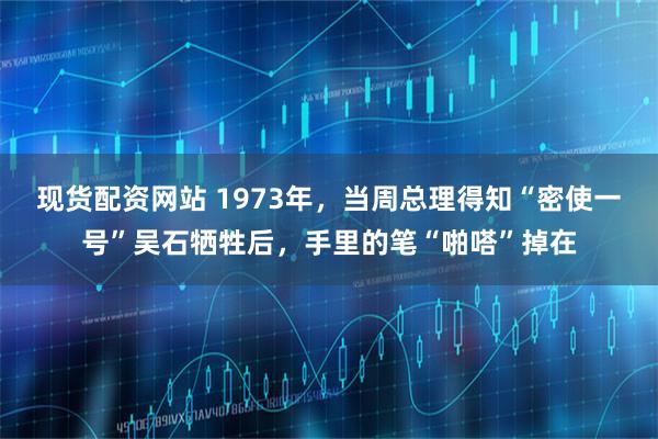 现货配资网站 1973年，当周总理得知“密使一号”吴石牺牲后，手里的笔“啪嗒”掉在