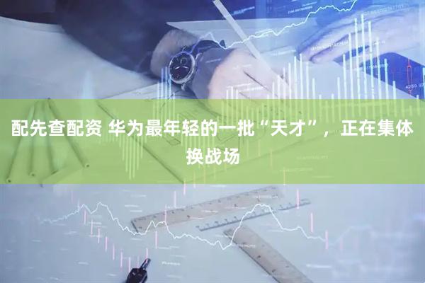 配先查配资 华为最年轻的一批“天才”，正在集体换战场