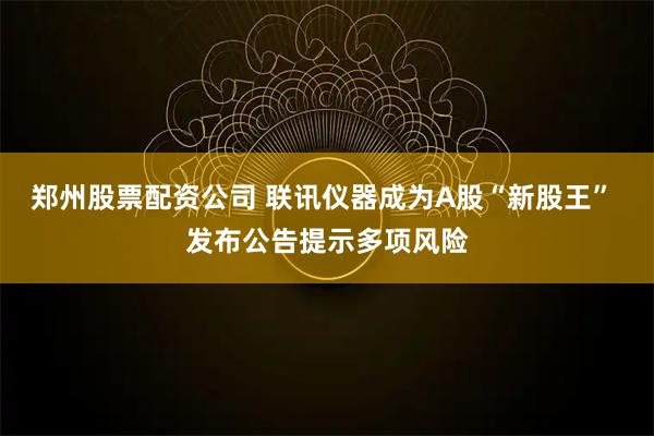 郑州股票配资公司 联讯仪器成为A股“新股王” 发布公告提示多项风险