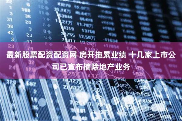 最新股票配资配资网 房开拖累业绩 十几家上市公司已宣布摘除地产业务