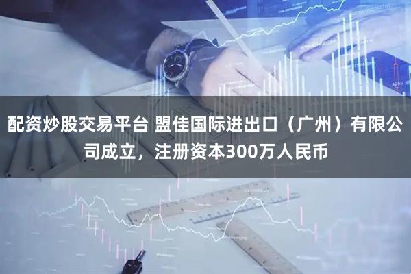 配资炒股交易平台 盟佳国际进出口(广州)有限公司成立,注册资本300万人民币