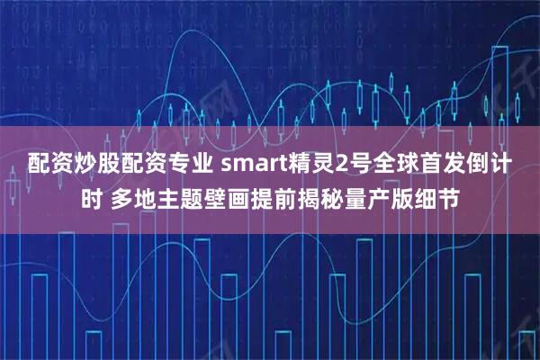 配资炒股配资专业 smart精灵2号全球首发倒计时 多地主题壁画提前揭秘量产版细节