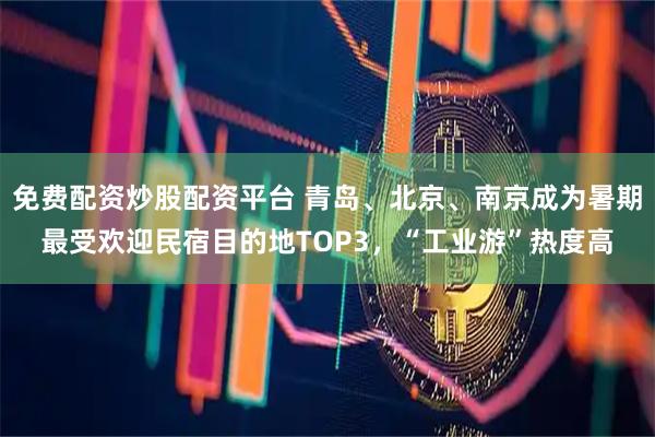 免费配资炒股配资平台 青岛、北京、南京成为暑期最受欢迎民宿目的地TOP3，“工业游”热度高