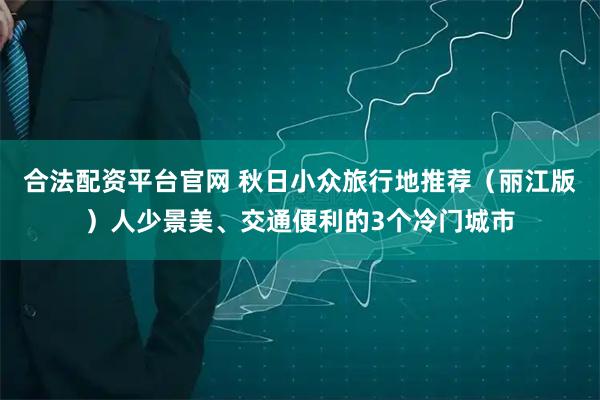 合法配资平台官网 秋日小众旅行地推荐（丽江版）人少景美、交通便利的3个冷门城市
